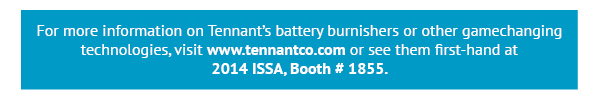 for more information on Tennant's battery burnishers or other gamechanging technologies, visit www.tennantco.com or see them first hand at 2014 ISSA, Boot # 1855.