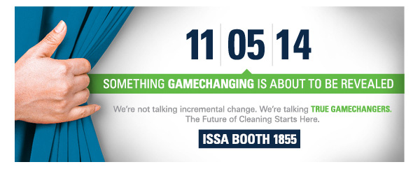 11|05|14 SOMETHING GAMECHANGING IS ABOUT TO BE REVEALED. We're not talking incremental change. We're talking TRUE GAMECHANGERS. The Future of Cleaning Starts here. ISSA BOOTH 1855